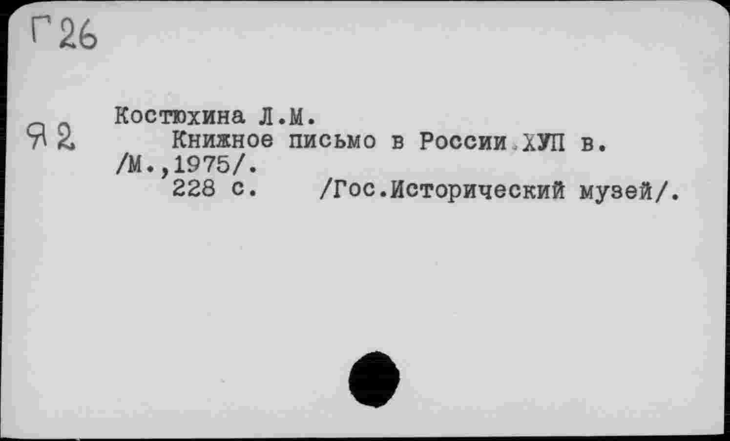 ﻿г 26
Костюхина Л.м.
7^2» Книжное письмо в России,ХУП в. /М.,1975/.
228 с.	/Гос.Исторический музей/.